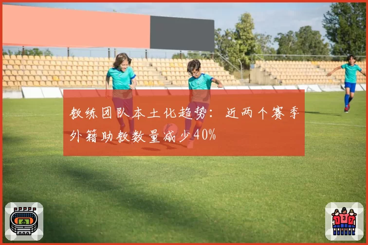 教练团队本土化趋势：近两个赛季外籍助教数量减少40%