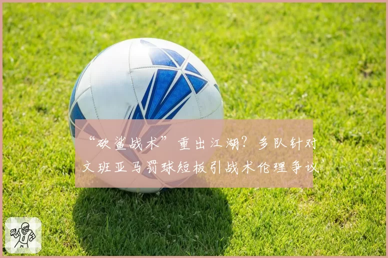 “砍鲨战术”重出江湖？多队针对文班亚马罚球短板引战术伦理争议