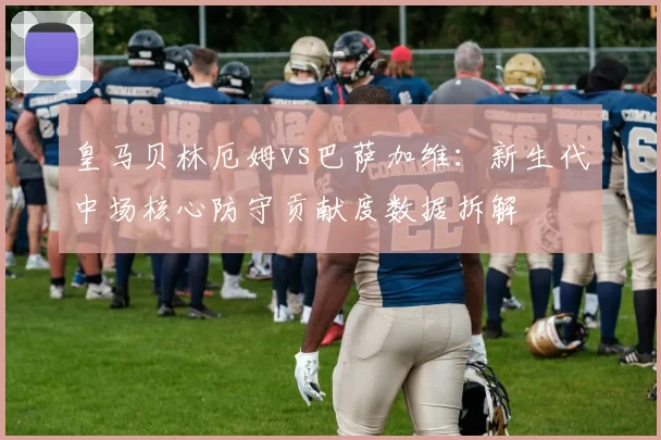 皇马贝林厄姆vs巴萨加维：新生代中场核心防守贡献度数据拆解
