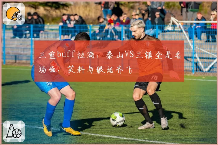 三重buff拉满,泰山VS三镇全是名场面,笑料与狠话齐飞