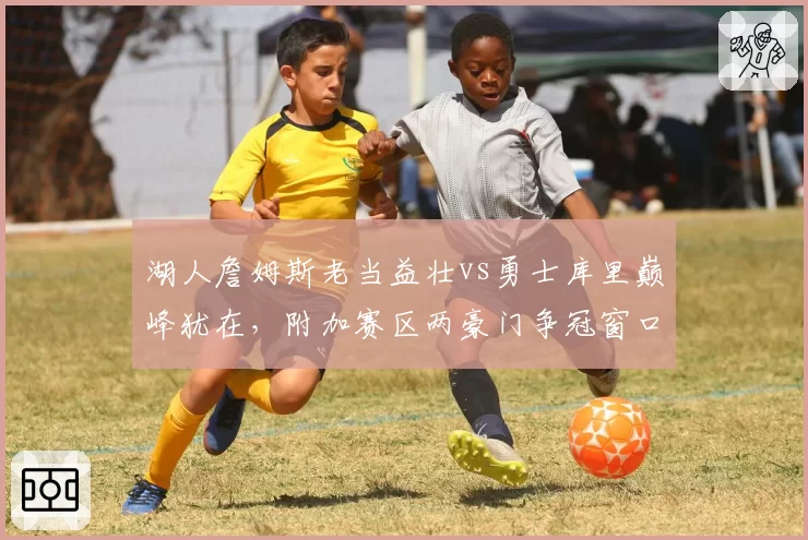 湖人詹姆斯老当益壮vs勇士库里巅峰犹在，附加赛区两豪门争冠窗口对比