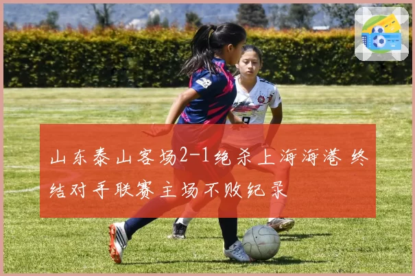 山东泰山客场2-1绝杀上海海港 终结对手联赛主场不败纪录