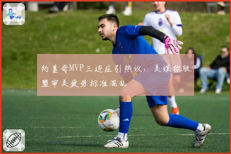 约基奇MVP三连庄引热议,美媒称联盟审美疲劳标准混乱
