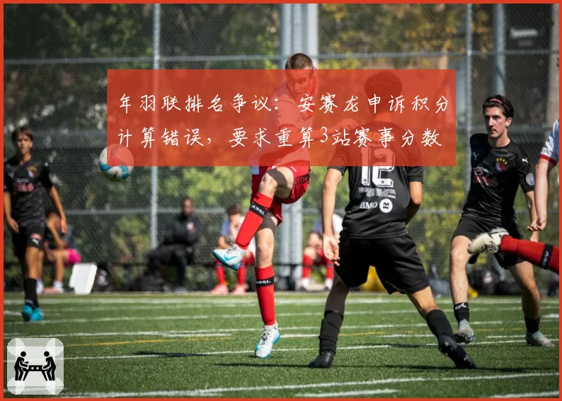 年羽联排名争议：安赛龙申诉积分计算错误，要求重算3站赛事分数