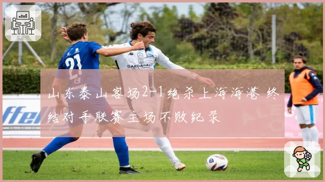 山东泰山客场2-1绝杀上海海港 终结对手联赛主场不败纪录