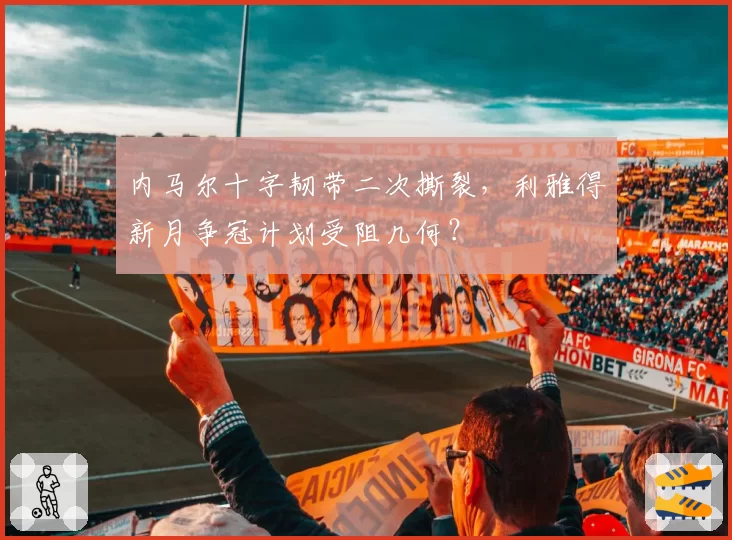 内马尔十字韧带二次撕裂,利雅得新月争冠计划受阻几何?