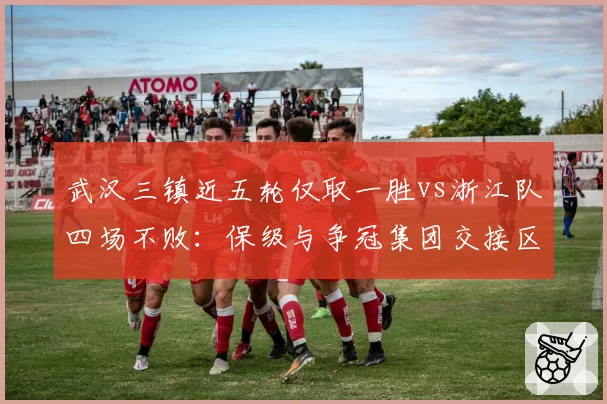 武汉三镇近五轮仅取一胜vs浙江队四场不败：保级与争冠集团交接区形势突变