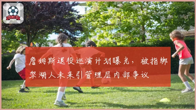 詹姆斯退役巡演计划曝光，被指绑架湖人未来引管理层内部争议