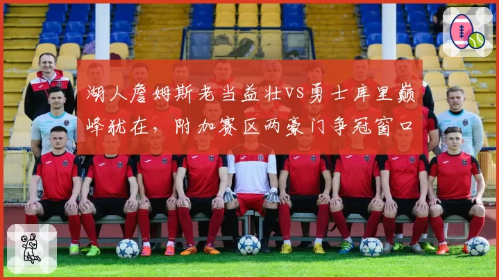 湖人詹姆斯老当益壮vs勇士库里巅峰犹在，附加赛区两豪门争冠窗口对比