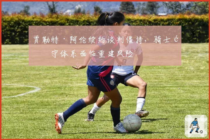 贾勒特·阿伦续约谈判僵持，骑士防守体系面临重建风险