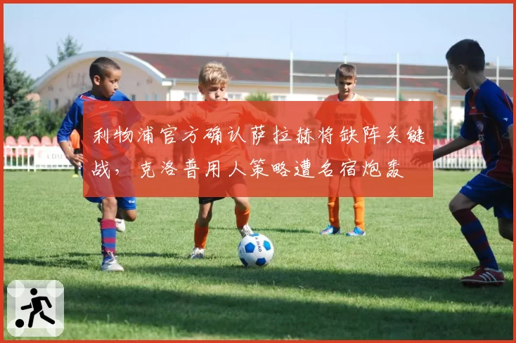 利物浦官方确认萨拉赫将缺阵关键战,克洛普用人策略遭名宿炮轰