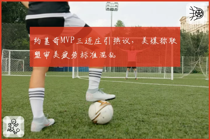 约基奇MVP三连庄引热议,美媒称联盟审美疲劳标准混乱