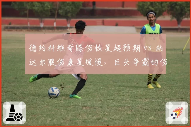 德约科维奇膝伤恢复超预期 vs 纳达尔腹伤康复缓慢,巨头争霸的伤病博弈中谁在透支未来?