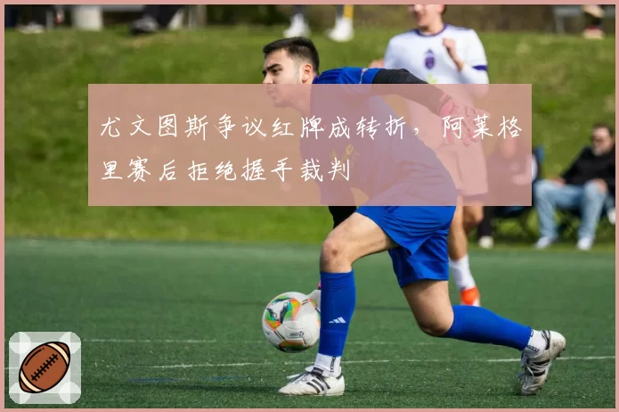 尤文图斯争议红牌成转折，阿莱格里赛后拒绝握手裁判
