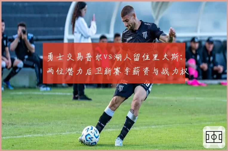 勇士交易普尔vs湖人留住里夫斯：两位潜力后卫新赛季薪资与战力权衡