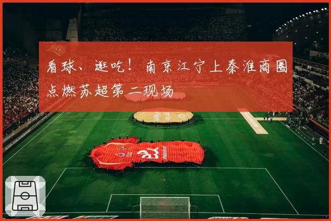 看球、逛吃！南京江宁上秦淮商圈点燃苏超第二现场