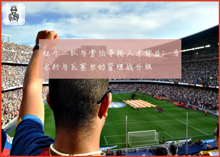 红牛二队与索伯争抢人才背后:马尔科与瓦塞尔的管理战升级