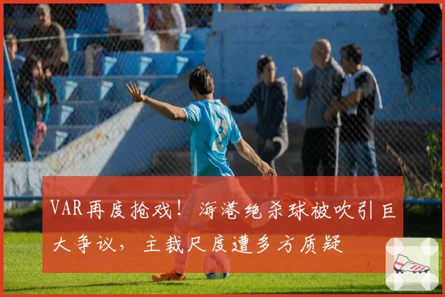 VAR再度抢戏！海港绝杀球被吹引巨大争议，主裁尺度遭多方质疑