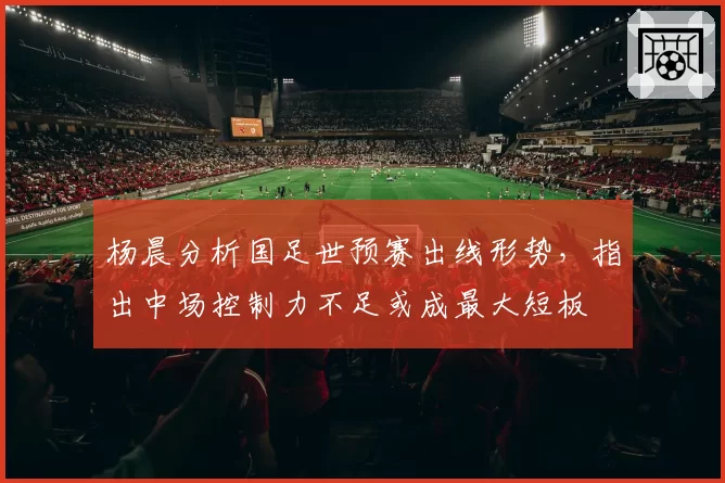 杨晨分析国足世预赛出线形势，指出中场控制力不足或成最大短板