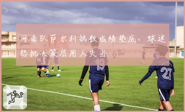河南队萨尔科执教成绩垫底,球迷怒批决策层用人失当