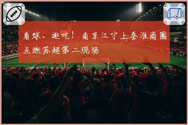 看球、逛吃！南京江宁上秦淮商圈点燃苏超第二现场