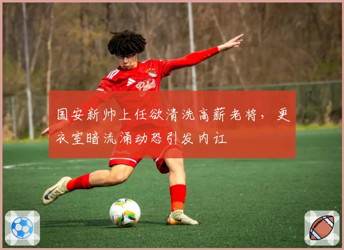 国安新帅上任欲清洗高薪老将,更衣室暗流涌动恐引发内讧