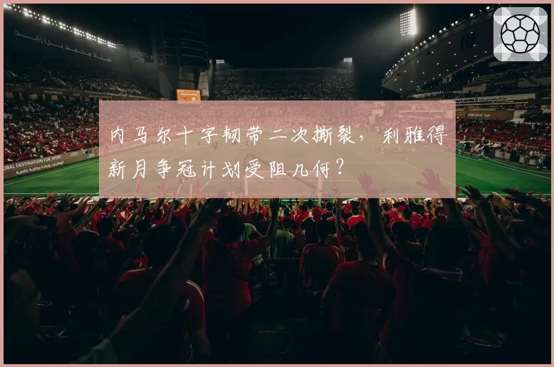 内马尔十字韧带二次撕裂,利雅得新月争冠计划受阻几何?
