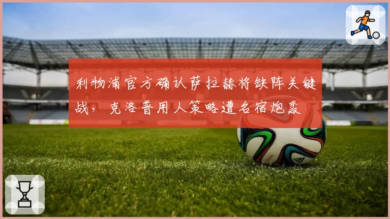 利物浦官方确认萨拉赫将缺阵关键战,克洛普用人策略遭名宿炮轰