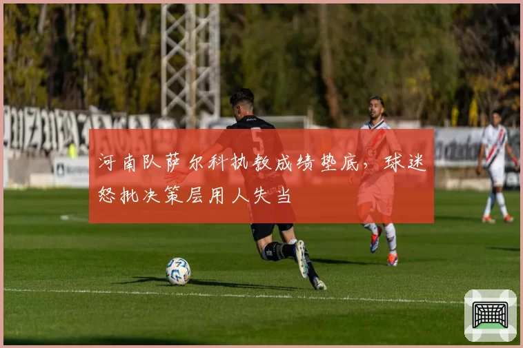 河南队萨尔科执教成绩垫底,球迷怒批决策层用人失当