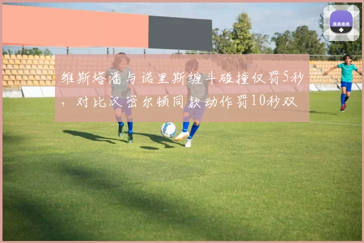 维斯塔潘与诺里斯缠斗碰撞仅罚5秒，对比汉密尔顿同款动作罚10秒双标再引热议