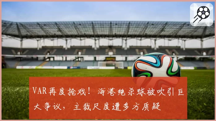 VAR再度抢戏！海港绝杀球被吹引巨大争议，主裁尺度遭多方质疑