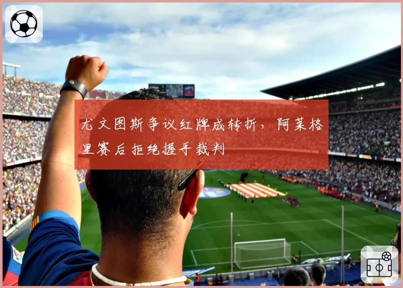 尤文图斯争议红牌成转折，阿莱格里赛后拒绝握手裁判
