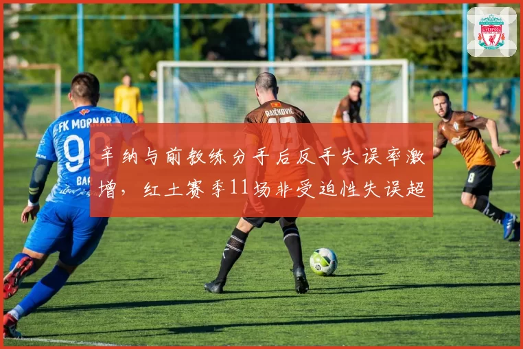 辛纳与前教练分手后反手失误率激增，红土赛季11场非受迫性失误超30次
